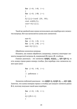 for ( i =0; i <N; i ++)
{
for ( j =0; j <M; j ++)
{
A[ i ] [ j ]= irand (20 , 80);
cout . width ( 3 ) ;
cout <<A[ i ] [ j ] ;
}
Такой же двойной цикл нужно использовать для перебора всех элемен-
тов матрицы. Вот как вычисляется сумма всех элементов:
sum=0;
for ( i =0; i <N; i ++)
for ( j =0; j <M; j ++)
sum+=A[ i ] [ j ] ;
Обработка элементов матрицы
Покажем, как можно обработать (например, сложить) некоторые эле-
менты квадратной матрицы A, содержащей N строк и N столбцов.
Главная диагональ - это элементы A[0][0], A[1][1],..., A[N-1][N-1], то
есть номер строки равен номеру столбца. Для перебора этих элементов ну-
жен один цикл:
for ( i =0; i <N; i ++)
{
/ / работаем с
}
Элементы побочной диагонали - это A[0][N-1], A[1][N-2], ..., A[N-1][0].
Заметим, что сумма номеров строки и столбца для каждого элемента равны
N-1, поэтому получаем такой цикл перебора:
for ( i =0; i <N; i ++)
{
A[ i ] [ N−1−i ]
}
45
 
