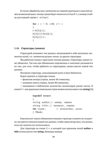 В случае обработки всех элементов на главной диагонали и под ней ну-
жен вложенный цикл: номер строки будет меняться от 0 до N-1, а номер столб-
ца для каждой строки i - от 0 до i:
for ( j = 0; j <M; j ++ )
{
c=A[ 2 ] [ j ] ;
A[ 2 ] [ j ]=A[ 4 ] [ j ] ;
A[ 4 ] [ j ]= c ;
}
1.16 Структуры (записи)
Структурой называют тип данных, включающий в себя несколько эле-
ментов полей, т.е. элементов разных типов. (и другие структуры)
Мы работали только с простыми типами данных. Структуры, нужно то-
же объявлять. Так как при объявлении переменных и массивов указывается
их тип, для того, чтобы работать со структурами, нужно ввести новый тип
данных.
Построим структуру, описывающий книгу в базе библиотек.
Будем хранить в структуре только
— фамилию автора (строка, менее 40 символов);
— название книги (строка, менее 80 символов);
— имеющееся в библиотеке количество экземпляров (целое число). В
языке C++ для хранения символьных строк можно использовать тип string[10].
typedef struct
{
string author ; / / автор , строка
string t i t l e ; / / название , строка
int count ; / / количество , целое
} TBook ;
В результате такого объявления никаких структур в памяти не создает-
ся: мы просто описали новый тип данных, чтобы транслятор знал, что делать,
если мы захотим его использовать.
Для структуры на языке C++, в которой для хранения полей author и
title используется тип string. Команды вывода
46
 