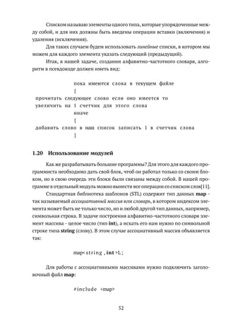 Списком называю элементы одного типа, которые упорядоченные меж-
ду собой, и для них должны быть введены операции вставки (включения) и
удаления (исключения).
Для таких случаем будем использовать линейные списки, в котором мы
можем для каждого элемента указать следующий (предыдущий).
Итак, в нашей задаче, создании алфавитно-частотного словаря, алго-
ритм в псевдокоде должен иметь вид:
пока имеются слова в текущем файле
{
прочитать следующее слово если оно имеется то
увеличить на 1 счетчик для этого слова
иначе
{
добавить слово в наш список записать 1 в счетчик слова
}
1.20 Использование модулей
Как же разрабатывать большие программы? Для этого для каждого про-
граммиста необходимо дать свой блок, чтоб он работал только со своим бло-
ком, но в свою очередь эти блоки были связаны между собой. В нашей про-
грамме в отдельный модуль можно вынести все операции со списком слов[11].
Стандартная библиотека шаблонов (STL) содержит тип данных map -
так называемый ассоциативный массив или словарь, в котором индексом эле-
мента может быть не только число, но и любой другой тип данных, например,
символьная строка. В задаче построения алфавитно-частотного словаря эле-
мент массива - целое число (тип int), а искать его нам нужно по символьной
строке типа string (слову). В этом случае ассоциативный массив объявляется
так:
map< string , int >L ;
Для работы с ассоциативными массивами нужно подключить заголо-
вочный файл map:
#include <map>
52
 