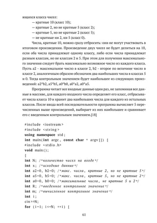 ющихся класса чисел:
— кратные 10 (класс 10);
— кратные 2, но не кратные 5 (класс 2);
— кратные 5, но не кратные 2 (класс 5);
— не кратные ни 2, ни 5 (класс 0).
Числа, кратные 10, можно сразу отбросить: они не могут участвовать в
итоговом произведении. Произведение двух чисел не будет делиться на 10,
если оба числа принадлежат одному классу, либо если числа принадлежат
разным классам, но не классам 2 и 5. При этом для получения максимально-
го значения следует брать максимально возможное число из каждого класса.
Пусть a2 - максимальное число в классе 2, b2 - второе по величине число в
классе 2, аналогичным образом обозначим два наибольших числа в классах 5
и 0. Тогда контрольным значением будет наибольшее из следующих произ-
ведений: a2*b2, a5*b5, a0*b0, a0*a2, a0*a5.
Программа читает все входные данные один раз, не запоминая все дан-
ные в массиве, для каждого входного числа определяет его класс, отбрасыва-
ет числа класса 10 и хранит два наибольших числа для каждого из остальных
классов. После ввода всей последовательности программа вычисляет 5 пере-
численных выше произведений, выбирает из них наибольшее и сравнивает
его с введенным контрольным значением.[18]
#include <iostream >
#include <string >
using namespace std ;
int main ( int argc , const char * argv [ ] ) {
#include < stdio . h>
void main ( ) ;
{
int N; /* количество чисел на входе */
int x ; /* исходные данные */
int a2=0 , b2=0; /* макс . числа , кратные 2 , но не кратные 5 */
int a5=0 , b5=0; /* макс . числа , кратные 5 , но не кратные 2 */
int a0=0 , b0=0; /* максимальные числа , не кратные 5 и 2 */
int R; /* введенное контрольное значение */
int m; /* вычисленное контрольное значение */
int i ;
cin >>N;
for ( i =1; i <=N; ++ i ) {
61
 
