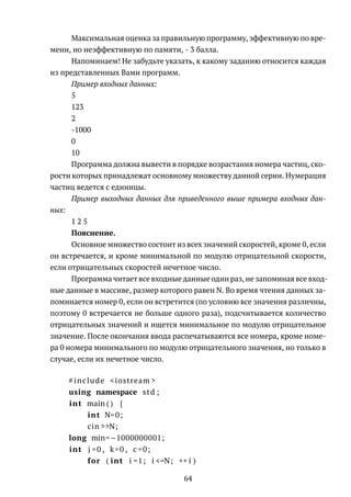 Максимальная оценка за правильную программу, эффективную по вре-
мени, но неэффективную по памяти, - 3 балла.
Напоминаем! Не забудьте указать, к какому заданию относится каждая
из представленных Вами программ.
Пример входных данных:
5
123
2
-1000
0
10
Программа должна вывести в порядке возрастания номера частиц, ско-
рости которых принадлежат основному множеству данной серии. Нумерация
частиц ведется с единицы.
Пример выходных данных для приведенного выше примера входных дан-
ных:
1 2 5
Пояснение.
Основное множество состоит из всех значений скоростей, кроме 0, если
он встречается, и кроме минимальной по модулю отрицательной скорости,
если отрицательных скоростей нечетное число.
Программа читает все входные данные один раз, не запоминая все вход-
ные данные в массиве, размер которого равен N. Во время чтения данных за-
поминается номер 0, если он встретится (по условию все значения различны,
поэтому 0 встречается не больше одного раза), подсчитывается количество
отрицательных значений и ищется минимальное по модулю отрицательное
значение. После окончания ввода распечатываются все номера, кроме номе-
ра 0 номера минимального по модулю отрицательного значения, но только в
случае, если их нечетное число.
#include <iostream >
using namespace std ;
int main ( ) {
int N=0;
cin >>N;
long min=−1000000001;
int j =0 , k=0 , c =0;
for ( int i =1; i <=N; ++ i )
64
 