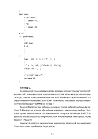 {
int num;
cin >>num;
i f (num==0)
j = i ;
i f (num<0)
{
c +=1;
i f (min<num)
{
min=num;
k= i ;
}
}
}
for ( int i =1; i <=N; ++ i )
{
i f ( i != j && ( c%2==0 | | i != k ) )
cout <<i << ’ ’ ;
}
system ( " pause " ) ;
return 0;
}
Пример 2.
Для заданной последовательности целых неотрицательных чисел необ-
ходимо найти минимальное произведение двух ее элементов, различающих-
ся порядковыми номерами не менее чем на 6. Значение каждого элемента по-
следовательности не превышает 1000. Количество элементов последователь-
ности не превышает 10000 и не менее 7.
Вам предлагается два задания, связанных с этой задачей: задание А и за-
дание Б. Вы можете решать оба задания или одно из них по своему выбору. Ито-
говая оценка выставляется как максимальная из оценок за задания А и Б. Если
решение одного из заданий не представлено, то считается, что оценка за это
задание - 0 баллов.
Задание Б является усложненным вариантом задания А, оно содержит
дополнительные требования к программе.
65
 