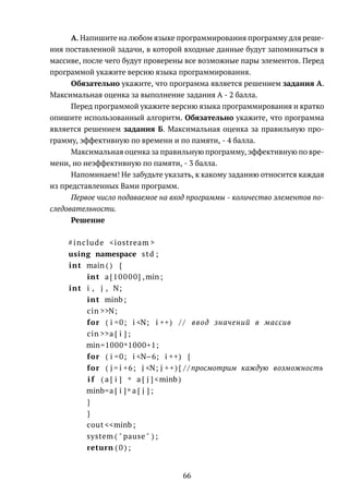 А. Напишите на любом языке программирования программу для реше-
ния поставленной задачи, в которой входные данные будут запоминаться в
массиве, после чего будут проверены все возможные пары элементов. Перед
программой укажите версию языка программирования.
Обязательно укажите, что программа является решением задания А.
Максимальная оценка за выполнение задания А - 2 балла.
Перед программой укажите версию языка программирования и кратко
опишите использованный алгоритм. Обязательно укажите, что программа
является решением задания Б. Максимальная оценка за правильную про-
грамму, эффективную по времени и по памяти, - 4 балла.
Максимальная оценка за правильную программу, эффективную по вре-
мени, но неэффективную по памяти, - 3 балла.
Напоминаем! Не забудьте указать, к какому заданию относится каждая
из представленных Вами программ.
Первое число подаваемое на вход программы - количество элементов по-
следовательности.
Решение
#include <iostream >
using namespace std ;
int main ( ) {
int a [10000] ,min;
int i , j , N;
int minb ;
cin >>N;
for ( i =0; i <N; i ++) / / ввод значений в массив
cin >>a [ i ] ;
min=1000*1000+1;
for ( i =0; i <N−6; i ++) {
for ( j = i +6; j <N; j ++){ / / просмотрим каждую возможность
i f ( a [ i ] * a [ j ] <minb)
minb=a [ i ]* a [ j ] ;
}
}
cout <<minb ;
system ( " pause " ) ;
return ( 0 ) ;
66
 