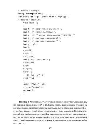 #include <string >
using namespace std ;
int main ( int argc , const char * argv [ ] ) {
#include < stdio . h>
void main ( ) ;
{
int N; /* количество участков */
int t ; /* время переезда */
int a , b ; /* время прохождения участков */
int x ; /* текущее значение X */
int y ; /* текущее значение Y */
int y1 , y2 ;
int i ;
cin >>N;
cin >>t ;
x=0; y=t ;
for ( i =1; i <=N; ++ i ) {
cin >>a>>b ;
x=x+a ;
y1=y+b ;
y2=x+t ;
i f ( y1<y2 ) y=y1 ;
else y=y2 ;
}
printf ( "%dn" , y ) ;
system ( " pause " ) ;
return 0;
}
}
Пример 2. Автомобиль, участвующий в гонке, может быть оснащен дву-
мя разными типами колес (A и B). Вдоль трассы расположены станции, на
которых можно выполнить замену колес A на B, эта операция занимает t се-
кунд. Замена колес B на A в ходе гонки технически невозможна. На старт мож-
но выйти с любым комплектом. Для каждого участка между станциями из-
вестно, за какое время можно пройти этот участок с каждым из комплектов
колес. Необходимо определить, за какое минимальное время можно пройти
всю трассу.
69
 