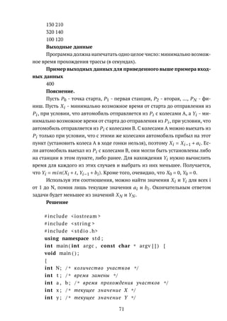 130 210
320 140
100 120
Выходные данные
Программа должна напечатать одно целое число: минимально возмож-
ное время прохождения трассы (в секундах).
Пример выходных данных для приведенного выше примера вход-
ных данных
400
Пояснение.
Пусть P0 - точка старта, P1 - первая станция, P2 - вторая, ..., PN - фи-
ниш. Пусть Xi - минимально возможное время от старта до отправления из
Pi , при условии, что автомобиль отправляется из Pi с колесами A, а Yi - ми-
нимально возможное время от старта до отправления из Pi , при условии, что
автомобиль отправляется из Pi с колесами B. С колесами A можно выехать из
Pi только при условии, что с этими же колесами автомобиль прибыл на этот
пункт (установить колеса A в ходе гонки нельзя), поэтому Xi = Xi−1 + ai . Ес-
ли автомобиль выехал из Pi с колесами B, они могли быть установлены либо
на станции в этом пункте, либо ранее. Для нахождения Yi нужно вычислить
время для каждого из этих случаев и выбрать из них меньшее. Получается,
что Yi = min(Xi + t, Yi−1 +bi ). Кроме того, очевидно, что X0 = 0, Y0 = 0.
Используя эти соотношения, можно найти значения Xi и Yi для всех i
от 1 до N, помня лишь текущие значения ai и bi . Окончательным ответом
задачи будет меньшее из значений XN и YN .
Решение
#include <iostream >
#include <string >
#include < stdio . h>
using namespace std ;
int main ( int argc , const char * argv [ ] ) {
void main ( ) ;
{
int N; /* количество участков */
int t ; /* время замены */
int a , b ; /* время прохождения участков */
int x ; /* текущее значение X */
int y ; /* текущее значение Y */
71
 