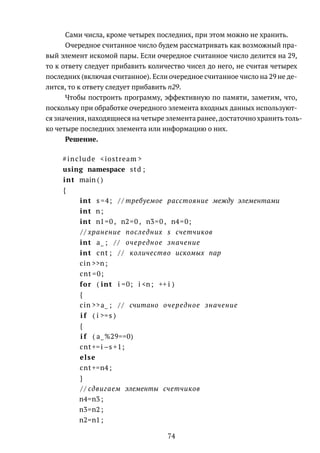 Сами числа, кроме четырех последних, при этом можно не хранить.
Очередное считанное число будем рассматривать как возможный пра-
вый элемент искомой пары. Если очередное считанное число делится на 29,
то к ответу следует прибавить количество чисел до него, не считая четырех
последних (включая считанное). Если очередное считанное число на 29 не де-
лится, то к ответу следует прибавить n29.
Чтобы построить программу, эффективную по памяти, заметим, что,
поскольку при обработке очередного элемента входных данных используют-
ся значения, находящиеся на четыре элемента ранее, достаточно хранить толь-
ко четыре последних элемента или информацию о них.
Решение.
#include <iostream >
using namespace std ;
int main ( )
{
int s =4; / / требуемое расстояние между элементами
int n;
int n1=0 , n2=0 , n3=0 , n4=0;
/ / хранение последних s счетчиков
int a_ ; / / очередное значение
int cnt ; / / количество искомых пар
cin >>n;
cnt =0;
for ( int i =0; i <n; ++ i )
{
cin >>a_ ; / / считано очередное значение
i f ( i >=s )
{
i f ( a_%29==0)
cnt+=i−s +1;
else
cnt+=n4 ;
}
/ / сдвигаем элементы счетчиков
n4=n3 ;
n3=n2 ;
n2=n1 ;
74
 