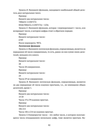 Уровень B. Напишите функцию, находящего наибольший общий дели-
тель двух натуральных чисел.
Пример:
Введите два натуральных числа:
7006652 112307574
НОД(7006652,112307574) = 1234.
Уровень C. Напишите функцию, которая переворачивает число, или
возвращает число, в котором цифры стоят в обратном порядке.
Пример:
Введите натуральное число:
6789
После переворота: 9876.
Логические функции
Уровень A. Напишите логическую функцию, определяющая, является ли
переданное ей число совершенным, то есть, равно ли оно сумме своих дели-
телей, меньших его самого.
Пример:
Введите натуральное число:
28
Число 28 совершенное.
Пример:
Введите натуральное число:
29
Число 29 не совершенное.
Уровень B. Напишите логическую функцию, определяющая, являются
ли два переданные ей числа взаимно простыми, т.е., не имеющими общих
делителей, кроме 1.
Пример:
Введите два натуральных числа:
19 39
Числа 19 и 39 взаимно простые.
Пример:
Введите два натуральных числа:
106 214
Числа 106 и 214 не взаимно простые.
Уровень C.Гиперпростое число - это любое число, в котором получаю-
щееся числа откидыванием нескольких цифр, тоже является простым. На-
82
 
