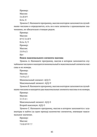 Пример:
Массив:
5 6 8 8 9
Есть: 8
Уровень C. Напишите программу, массив в котором заполняется случай-
ными числами и определяется, есть ли в нем элементы с одинаковыми зна-
чениями, не обязательно стоящие рядом.
Пример:
Массив:
8 9 5 3 4 8 9
Есть: 8, 9
Пример:
Массив:
5 8 9 6 3
Нет
Поиск максимального элемента массива
Уровень A. Напишите программу, массив в котором заполняется слу-
чайными числами и находятся минимальный и максимальный элементы мас-
сива и их номера.
Пример:
Массив:
7 8 9 6 3 7
Минимальный элемент: A[1]=3
Максимальный элемент: A[5]=9
Уровень B. Напишите программу, массив в котором заполняется случай-
ными числами и находятся два максимальных элемента массива и их номера.
Пример:
Массив:
5 5 3 4 1
Максимальный элемент: A[1]=5
Второй максимум: A[2]=5
Уровень C. Напишите программу, массив в котором заполняется с кла-
виатуры и найти (за один проход) количество элементов, имеющие макси-
мальное значение.
Пример:
Массив:
7 8 8 8 9 9 7 7
85
 