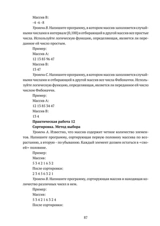 Массив B:
-4 -6 -8
Уровень B. Напишите программу, в котором массив заполняется случай-
ными числами в интервале [0,100] и отбирающий в другой массив все простые
числа. Используйте логическую функцию, определяющая, является ли пере-
данное ей число простым.
Пример:
Массив А:
12 13 85 96 47
Массив B:
13 47
Уровень C. Напишите программу, в котором массив заполняется случай-
ными числами и отбирающий в другой массив все числа Фибоначчи. Исполь-
зуйте логическую функцию, определяющая, является ли переданное ей число
числом Фибоначчи.
Пример:
Массив А:
12 13 85 34 47
Массив B:
13 4
Практическая работа 12
Сортировка. Метод выбора
Уровень A. Известно, что массив содержит четное количество элемен-
тов. Напишите программу, сортирующая первую половину массива по воз-
растанию, а вторую - по убыванию. Каждый элемент должен остаться в сво-
ей половине.
Пример:
Массив:
5 3 4 2 1 6 3 2
После сортировки:
2 3 4 5 6 3 2 1
Уровень B. Напишите программу, сортирующая массив и находящая ко-
личество различных чисел в нем.
Пример:
Массив:
5 3 4 2 1 6 3 2 4
После сортировки:
87
 