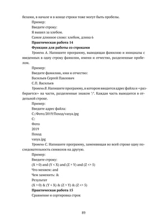 белами, в начале и в конце строки тоже могут быть пробелы.
Пример:
Введите строку:
Я вышел за хлебом.
Самое длинное слово: хлебом, длина 6
Практическая работа 14
Функции для работы со строками
Уровень A. Напишите программу, выводящая фамилию и инициалы с
введенных в одну строку фамилии, имени и отчество, разделенные пробе-
лом.
Пример:
Введите фамилию, имя и отчество:
Васильев Сергей Павлович
С.П. Васильев
Уровень B. Напишите программу, в котором вводится адрес файла и раз-
бирается на части, разделенные знаком ’/’. Каждая часть выводится в от-
дельной строке.
Пример:
Введите адрес файла:
C:/Фото/2019/Поход/vasya.jpg
C:
Фото
2019
Поход
vasya.jpg
Уровень C. Напишите программу, заменяющая во всей строке одну по-
следовательность символов на другую.
Пример:
Введите строку:
(X > 0) and (Y < X) and (Z > Y) and (Z <> 5)
Что меняем: and
Чем заменить: &
Результат
(X > 0) & (Y < X) & (Z > Y) & (Z <> 5)
Практическая работа 15
Сравнение и сортировка строк
89
 