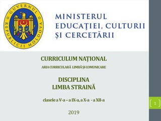 CURRICULUMNAȚIONAL
ARIACURRICULARĂ LIMBĂȘICOMUNICARE
DISCIPLINA
LIMBA STRAINĂ
claseleaV-a–aIX-a,aX-a -aXII-a
2019
1
 