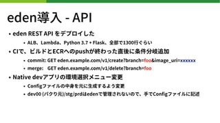 eden? - API
? eden REST API ǥץ
? ALBLambdaPython . + Flaskȫ1300?餤
? CIǡӥɤECRؤpushKäֱ׷
? commit: GET eden.example.com/v /create?branch=foo&image_uri=xxxxxx
? merge: GET eden.example.com/v /delete?branch=foo
? Native devץέhxk˥`
? Con?gե?Ԫ?ɤ褦
? dev (ѥԪ)/stg/prdedenǹʤΤǡ?Con?gեӛ
 