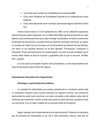 7
• Tres años como auxiliar de contabilidad en la empresa B&B
• Cinco años Asistente de Contabilidad General en la multinacional Incesa
Estándar
• Cinco años laborando como Contador General del ingenio Siembras Visión
S.A.
Ambos socios nacen el 12 de septiembre de 1986, con la suficiente experiencia
empresarial para poder emprender con el Taller Moto Ratón la idea de llamarlo así nace
debido a que entre las personas que suelen manejar motocicletas, se tienen la costumbre
de llamarse de esa manera, se experimentó por parte de conocidos; asimismo, se realizo
un sondeo por medio de una encuesta con la herramienta de software Survey Monkey,
con base en los estudios técnicos en el libro llamado “Formulación, Evaluación y
Proyectos” Pasos para planeación de ventas pag.82, con esto se pudo constatar que el
nombre Moto Ratón es fácil de recordar y agradable para el que lo escucha. (Padilla,
2011, pag.82)
Los dos socios principales fungirán como propietarios y como responsables de la
toma de decisiones sobre el giro del negocio.
Antecedentes Generales de la Organización
Estrategia y oportunidad del problema
La cantidad de motociclistas que existen actualmente en circulación siendo este
un transporte necesario para muchas personas de ingresos mínimos que ofrecerá la
oportunidad de poder tener servicios a un precio accesible y alta calidad, sobre todo la
confianza que empezarán a sentir cuando sean parte de estos servicios, ayudará no solo
a la economía, si no al mejor cuidado de su principal medio de transporte.
Según reportes de la Superintendencia de Administración Tributaria ha reportado
que el promedio de motocicletas es de 125 a 200 centímetros cúbicos, este tipo de
 