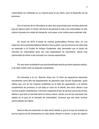 8
motocicletas son utilizadas en su mayoría para el uso diario, para el desarrollo de las
personas.
Con el avance de la informática se abre otra oportunidad para muchas personas
que por alguna razón no tienen otra forma de ganarse la vida y las motocicletas no solo
cobran el puesto de unidad de transporte, sino pasan a ser medios para sustentar vida.
En marzo de 2019 el portal de noticias guatemalteco Prensa Libre, en una
redacción de la periodista Natiana Gándara hace publicó, que los servicios de Uber Eats
se expanden a la Ciudad de Antigua Guatemala, esto demuestra que el sector de
mercado de motocicletas tiene aún más expectativas de crecimiento, dando más
oportunidad de entrar a ese mercado con nuevas expectativas.
Por esa razón la población que será beneficiada será la que tiene ingresos medios,
o de clase media como se estipulan socialmente.
Se entrevisto a la Lic. Rosmeri Arias con 12 años de experiencia laborando
actualmente como jefe del departamento de garantías para Suzuki Guatemala, quien
ratifico que uno de los mayores problemas es la falta de capacitación y el estricto
cumplimiento de procesos, lo que deja un vacío en el cliente, ese vacío afecta a que
muchos quedan insatisfechos o terminan aceptando el tipo de servicio que se les brinda,
debido a que todo el mercado tiene la misma cultura, siendo una de las empresas mas
solidas en el país en el mercado de motocicletas, reconoce que aún tiene muchas
oportunidades de mejora.
Nace la Idea de emprender en este sector debido a que en lo que se muestra es
que la mayoría de los empresarios en este sector ofrecen lo mismo, su giro de negocio
 