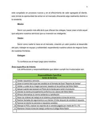 9
este congelado en procesos nuevos y en el ofrecimiento de valor agregado al cliente,
esto brinda la oportunidad de entrar en el mercado ofreciendo algo realmente distinto a
lo existente.
Misión
Servir con pasión más allá de lo que ofrecen los colegas, hacer creer a todo aquel
que adquiere nuestros servicios que su inversión es inteligente.
Visión
Servir como nadie lo hace en el mercado, creando un valor positivo al desarrollo
del país, trabajar en equipo y solidaridad, expandiendo nuestra cultura de negocio fuera
de nuestras fronteras.
Eslogan
Tu confianza es el mejor pago para nosotros.
Área específica de Interés
Las atribuciones y responsabilidades que deben cumplir los involucrados son:
 