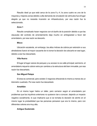 13
Resulto ideal ya que está cerca de la zona 9 y 4, la zona cuatro es una de la
mayores y mejores zonas debido a alta demanda de circulación de vehículos fue el lugar
elegido ya que no necesita inversión en infraestructura, por esa razón fue la
seleccionada.
Zona 1
Resulto complicado hacer negocios con el dueño de la posición debido a que las
clausulas del contrato de arrendamiento deja mucho en ambigüedad a favor del
arrendatario, por esa razón se descarto.
Mixco
Ubicación excelente, sin embargo, los altos índices de cobros por extorsión a sus
alrededores fueron el mayor causante de no tomar la decisión de colocarlo en ese lugar,
debido a eso fue descartado.
Villa Nueva
El lugar el lugar carece de parqueo y su acceso no es calle principal; asimismo, el
arrendatario requería cobrar extra por cambios a la estructura del bien inmueble, por esa
razón fue descartado.
San Miguel Petapa
El área es comercial, pero existen 3 negocios ofreciendo lo mismo a menos de un
kilometro cuadrado. Por esa razón fue descartado
Amatitlán
En el mismo lugar había un taller, pero cerraron según el arrendatario por
problemas que los inquilinos anteriores no quisieron dar a conocer, dejando un impacto
negativo socialmente, lo que implicaría que si se tomaba la decisión de abrirlo en el
mismo lugar la probabilidad que las personas pensaran que era lo mismo, pero con
diferentes colores era muy alta.
Antigua Guatemala
 
