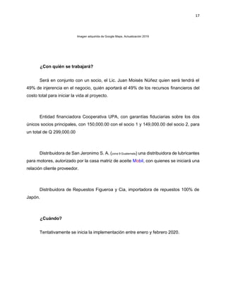 17
Imagen adquirida de Google Maps, Actualización 2019
¿Con quién se trabajará?
Será en conjunto con un socio, el Lic. Juan Moisés Núñez quien será tendrá el
49% de injerencia en el negocio, quién aportará el 49% de los recursos financieros del
costo total para iniciar la vida al proyecto.
Entidad financiadora Cooperativa UPA, con garantías fiduciarias sobre los dos
únicos socios principales, con 150,000.00 con el socio 1 y 149,000.00 del socio 2, para
un total de Q 299,000.00
Distribuidora de San Jeronimo S. A. (zona 9 Guatemala) una distribuidora de lubricantes
para motores, autorizado por la casa matriz de aceite Mobil, con quienes se iniciará una
relación cliente proveedor.
Distribuidora de Repuestos Figueroa y Cia, importadora de repuestos 100% de
Japón.
¿Cuándo?
Tentativamente se inicia la implementación entre enero y febrero 2020.
 