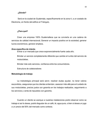 18
¿Dónde?
Será en la ciudad de Guatemala, específicamente en la zona 4, a un costado de
Electroma, en frente del edificio el Triángulo.
¿Para qué?
Crear una empresa 100% Guatemalteca que se convierta en una cadena de
servicios de calidad internacional, Generar un impacto positivo en la sociedad, generar
lucros económicos, generar empleos.
Área específica de interés
Entrar a un mercado que crece exponencialmente fuerte cada año.
Brindar un servicio completamente diferente que cambie el rumbo del servicio de
motocicletas.
Brindar más solo servicios, confianza entre los consumidores.
Estructura de colaboradores
Metodología de trabajo
La metodología principal será servir, resolver dudas ayudar, no tener cobros
escondidos, asegurarse que los clientes entiendan, asesorar más allá para el cuidado de
sus motocicletas, precios justos con garantía en los trabajos realizados, seguimiento a
los servicios y venta de repuestos con garantía.
Cuando un cliente se acerque a nuestras instalaciones podrá observar como se
trabaja si así lo desea, podrá disgustar de un café, té, agua pura, o bien si desea un jugo
a un precio del 50% del mercado como cortesía.
 