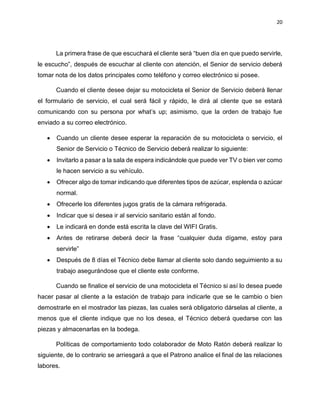 20
La primera frase de que escuchará el cliente será “buen día en que puedo servirle,
le escucho”, después de escuchar al cliente con atención, el Senior de servicio deberá
tomar nota de los datos principales como teléfono y correo electrónico si posee.
Cuando el cliente desee dejar su motocicleta el Senior de Servicio deberá llenar
el formulario de servicio, el cual será fácil y rápido, le dirá al cliente que se estará
comunicando con su persona por what’s up; asimismo, que la orden de trabajo fue
enviado a su correo electrónico.
• Cuando un cliente desee esperar la reparación de su motocicleta o servicio, el
Senior de Servicio o Técnico de Servicio deberá realizar lo siguiente:
• Invitarlo a pasar a la sala de espera indicándole que puede ver TV o bien ver como
le hacen servicio a su vehículo.
• Ofrecer algo de tomar indicando que diferentes tipos de azúcar, esplenda o azúcar
normal.
• Ofrecerle los diferentes jugos gratis de la cámara refrigerada.
• Indicar que si desea ir al servicio sanitario están al fondo.
• Le indicará en donde está escrita la clave del WIFI Gratis.
• Antes de retirarse deberá decir la frase “cualquier duda dígame, estoy para
servirle”
• Después de 8 días el Técnico debe llamar al cliente solo dando seguimiento a su
trabajo asegurándose que el cliente este conforme.
Cuando se finalice el servicio de una motocicleta el Técnico si así lo desea puede
hacer pasar al cliente a la estación de trabajo para indicarle que se le cambio o bien
demostrarle en el mostrador las piezas, las cuales será obligatorio dárselas al cliente, a
menos que el cliente indique que no los desea, el Técnico deberá quedarse con las
piezas y almacenarlas en la bodega.
Políticas de comportamiento todo colaborador de Moto Ratón deberá realizar lo
siguiente, de lo contrario se arriesgará a que el Patrono analice el final de las relaciones
labores.
 