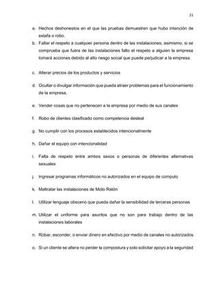 21
a. Hechos deshonestos en el que las pruebas demuestren que hubo intención de
estafa o robo.
b. Faltar el respeto a cualquier persona dentro de las instalaciones; asimismo, si se
comprueba que fuera de las instalaciones falto el respeto a alguien la empresa
tomará acciones debido al alto riesgo social que puede perjudicar a la empresa.
c. Alterar precios de los productos y servicios
d. Ocultar o divulgar información que pueda atraer problemas para el funcionamiento
de la empresa.
e. Vender cosas que no pertenecen a la empresa por medio de sus canales
f. Robo de clientes clasificado como competencia desleal
g. No cumplir con los procesos establecidos intencionalmente
h. Dañar el equipo con intencionalidad
i. Falta de respeto entre ambos sexos o personas de diferentes alternativas
sexuales
j. Ingresar programas informáticos no autorizados en el equipo de computo
k. Maltratar las instalaciones de Moto Ratón
l. Utilizar lenguaje obsceno que pueda dañar la sensibilidad de terceras personas
m. Utilizar el uniforme para asuntos que no son para trabajo dentro de las
instalaciones laborales
n. Robar, esconder, o enviar dinero en efectivo por medio de canales no autorizados
o. Si un cliente se altera no perder la compostura y solo solicitar apoyo a la seguridad
 