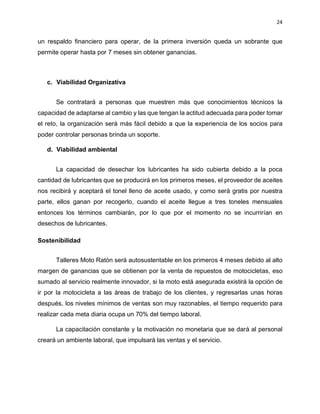 24
un respaldo financiero para operar, de la primera inversión queda un sobrante que
permite operar hasta por 7 meses sin obtener ganancias.
c. Viabilidad Organizativa
Se contratará a personas que muestren más que conocimientos técnicos la
capacidad de adaptarse al cambio y las que tengan la actitud adecuada para poder tomar
el reto, la organización será más fácil debido a que la experiencia de los socios para
poder controlar personas brinda un soporte.
d. Viabilidad ambiental
La capacidad de desechar los lubricantes ha sido cubierta debido a la poca
cantidad de lubricantes que se producirá en los primeros meses, el proveedor de aceites
nos recibirá y aceptará el tonel lleno de aceite usado, y como será gratis por nuestra
parte, ellos ganan por recogerlo, cuando el aceite llegue a tres toneles mensuales
entonces los términos cambiarán, por lo que por el momento no se incurrirían en
desechos de lubricantes.
Sostenibilidad
Talleres Moto Ratón será autosustentable en los primeros 4 meses debido al alto
margen de ganancias que se obtienen por la venta de repuestos de motocicletas, eso
sumado al servicio realmente innovador, si la moto está asegurada existirá la opción de
ir por la motocicleta a las áreas de trabajo de los clientes, y regresarlas unas horas
después, los niveles mínimos de ventas son muy razonables, el tiempo requerido para
realizar cada meta diaria ocupa un 70% del tiempo laboral.
La capacitación constante y la motivación no monetaria que se dará al personal
creará un ambiente laboral, que impulsará las ventas y el servicio.
 