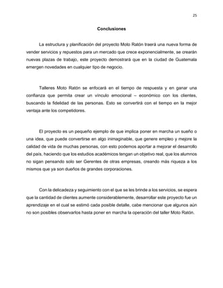 25
Conclusiones
La estructura y planificación del proyecto Moto Ratón traerá una nueva forma de
vender servicios y repuestos para un mercado que crece exponencialmente, se crearán
nuevas plazas de trabajo, este proyecto demostrará que en la ciudad de Guatemala
emergen novedades en cualquier tipo de negocio.
Talleres Moto Ratón se enfocará en el tiempo de respuesta y en ganar una
confianza que permita crear un vínculo emocional – económico con los clientes,
buscando la fidelidad de las personas. Esto se convertirá con el tiempo en la mejor
ventaja ante los competidores.
El proyecto es un pequeño ejemplo de que implica poner en marcha un sueño o
una idea, que puede convertirse en algo inimaginable, que genere empleo y mejore la
calidad de vida de muchas personas, con esto podemos aportar a mejorar el desarrollo
del país, haciendo que los estudios académicos tengan un objetivo real, que los alumnos
no sigan pensando solo ser Gerentes de otras empresas, creando más riqueza a los
mismos que ya son dueños de grandes corporaciones.
Con la delicadeza y seguimiento con el que se les brinde a los servicios, se espera
que la cantidad de clientes aumente considerablemente, desarrollar este proyecto fue un
aprendizaje en el cual se estimó cada posible detalle, cabe mencionar que algunos aún
no son posibles observarlos hasta poner en marcha la operación del taller Moto Ratón.
 