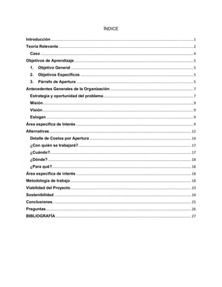 ÍNDICE
Introducción ........................................................................................................................................1
Teoría Relevante.................................................................................................................................2
Caso ..................................................................................................................................................4
Objetivos de Aprendizaje..................................................................................................................5
1. Objetivo General .....................................................................................................................5
2. Objetivos Específicos ............................................................................................................5
3. Párrafo de Apertura ................................................................................................................5
Antecedentes Generales de la Organización................................................................................7
Estrategia y oportunidad del problema......................................................................................7
Misión................................................................................................................................................9
Visión ................................................................................................................................................9
Eslogan.............................................................................................................................................9
Área específica de Interés ................................................................................................................9
Alternativas........................................................................................................................................12
Detalle de Costos por Apertura .................................................................................................14
¿Con quién se trabajará?............................................................................................................17
¿Cuándo?.......................................................................................................................................17
¿Dónde? .........................................................................................................................................18
¿Para qué?.....................................................................................................................................18
Área específica de interés ..............................................................................................................18
Metodología de trabajo....................................................................................................................18
Viabilidad del Proyecto....................................................................................................................23
Sostenibilidad ...................................................................................................................................24
Conclusiones.....................................................................................................................................25
Preguntas...........................................................................................................................................26
BIBLIOGRAFÍA..................................................................................................................................27
 