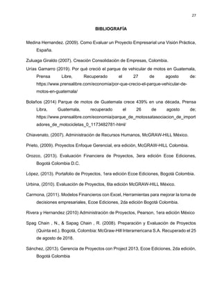 27
BIBLIOGRAFÍA
Medina Hernandez. (2009). Como Evaluar un Proyecto Empresarial una Visión Práctica,
España.
Zuluaga Giraldo (2007). Creación Consolidación de Empresas, Colombia.
Urías Gamarro (2019). Por qué creció el parque de vehicular de motos en Guatemala,
Prensa Libre, Recuperado el 27 de agosto de:
https://www.prensalibre.com/economia/por-que-crecio-el-parque-vehicular-de-
motos-en-guatemala/
Bolaños (2014) Parque de motos de Guatemala crece 439% en una década, Prensa
Libra, Guatemala, recuperado el 26 de agosto de;
https://www.prensalibre.com/economia/parque_de_motossatasociacion_de_import
adores_de_motocicletas_0_1173482781-html/
Chiavenato, (2007). Administración de Recursos Humanos, McGRAW-HILL México.
Prieto, (2009). Proyectos Enfoque Gerencial, era edición, McGRAW-HILL Colombia.
Orozco, (2013). Evaluación Financiera de Proyectos, 3era edición Ecoe Ediciones,
Bogotá Colombia D.C.
López, (2013). Portafolio de Proyectos, 1era edición Ecoe Ediciones, Bogotá Colombia.
Urbina, (2010). Evaluación de Proyectos, 6ta edición McGRAW-HILL México.
Carmona, (2011). Modelos Financieros con Excel, Herramientas para mejorar la toma de
decisiones empresariales, Ecoe Ediciones, 2da edición Bogotá Colombia.
Rivera y Hernandez (2010) Administración de Proyectos, Pearson, 1era edición México
Spag Chain , N., & Sapag Chain , R. (2008). Preparación y Evaluación de Proyectos
(Quinta ed.). Bogotá, Colombia: McGraw-Hill Interamericana S.A. Recuperado el 25
de agosto de 2018.
Sánchez, (2013). Gerencia de Proyectos con Project 2013, Ecoe Ediciones, 2da edición,
Bogotá Colombia
 