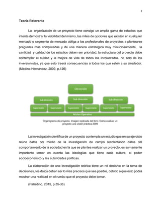 2
Teoría Relevante
La organización de un proyecto tiene consigo un amplia gama de estudios que
intenta demostrar la viabilidad del mismo, las miles de opciones que existen en cualquier
mercado o segmento de mercado obliga a los profesionales de proyectos a plantearse
preguntas más complicadas y de una manera estratégica muy minuciosamente, la
cantidad y calidad de los estudios deben ser prioridad, la estructura del proyecto debe
contemplar el cuidad y la mejora de vida de todos los involucrados, no solo de los
inversionistas, ya que esto traerá consecuencias a todos los que estén a su alrededor.
(Medina Hernández, 2009, p.126)
La investigación científica de un proyecto contempla un estudio que en su ejercicio
reúne datos por medio de la investigación de campo recolectando datos del
comportamiento de la sociedad en la que se plantea realizar un proyecto, es sumamente
importante tomar en cuenta las ideologías que tiene cada cultura, el poder
socioeconómico y las autoridades políticas.
La elaboración de una investigación teórica tiene un rol decisivo en la toma de
decisiones, los datos deben ser lo más precisos que sea posible, debido a que esto podrá
mostrar una realidad en el rumbo que el proyecto debe tomar.
(Palladino, 2015, p.35-36)
Organigrama de proyecto, Imagen replicada del libro; Como evaluar un
proyecto una visión práctica 2009
 
