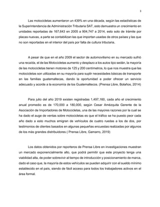3
Las motocicletas aumentaron un 439% en una década, según las estadísticas de
la Superintendencia de Administración Tributaria SAT, esto demuestra un crecimiento en
unidades reportadas de 167,643 en 2005 a 904,747 a 2014, esto solo de trámite por
placas nuevas, a parte se contabilizan las que importan usadas de otros países y las que
no son reportadas en el interior del país por falta de cultura tributaria.
A pesar de que en el año 2009 el sector de automovilismo en su mercado sufrió
una recaída, el de las Motocicletas aumento y desplazo a los autos tipo sedán, la mayoría
de las motocicletas tienen motores de 125 y 200 centímetros, lo que nos muestra que las
motocicletas son utilizadas en su mayoría para suplir necesidades básicas de transporte
en las familias guatemaltecas, dando la oportunidad a poder ofrecer un servicio
adecuado y acorde a la economía de los Guatemaltecos. (Prensa Libre, Bolaños, 2014)
Para julio del año 2019 existen registradas 1,497,160, cada año el crecimiento
anual promedio es de 170,000 a 180,000, según Cesar Amézquita Gerente de la
Asociación de Importadores de Motocicletas, una de las mayores razones por la cual se
ha dado el auge de ventas sobre motocicletas es que el tráfico se ha puesto peor cada
año dado a esto muchos emigran de vehículos de cuatro ruedas a los de dos, por
testimonios de clientes basados en algunas pequeñas encuestas realizadas por algunos
de los más grandes distribuidores ( Prensa Libre, Gamarro, 2019)
Los datos obtenidos por reporteros de Prensa Libre en investigaciones muestran
un mercado exponencialmente alto, que podrá permitir que este proyecto tenga una
viabilidad alta, de poder sobrevivir al tiempo de introducción y posicionamiento de marca,
dado el caso que, la mayoría de estos vehículos se pueden adquirir con el sueldo mínimo
establecido en el país, siendo de fácil acceso para todos los trabajadores activos en el
área formal.
 