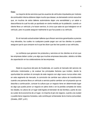 4
Caso
La mayoría de los servicios que los usuarios de vehículos impulsados por motores
de combustión interna obtienen dejan mucho que desear, es demasiado común escuchar
que, en muchos de estos talleres automotores dejan una sensibilidad y un sabor a
desconfianza la cual ha sido ya aprobado en cierta medida por la población, cuando un
cliente lleva un vehículo y le hacen servicio, lo único que sabe es que trabajaron en el
vehículo, pero no puede asegurar realmente lo que fue puesto a su vehículo.
En el mercado actual existen talleres que ofrecen servicios garantizados a precios
muy elevados, los cuales no cualquiera puede pagar aun así los clientes no pueden
asegurar que lo que compran es lo que les dicen que les han puesto a sus vehículos.
La confianza que generan los productos y servicios en los clientes es el oro que
las empresas deben cuidar y es algo que muchas empresas descuidan, debido a la falta
de capacitación en los colaboradores de las empresas.
Dada la coyuntura del país de Guatemala, en cuanto al mercado del servicio de
vehículos motorizados y de evaluar los principales factores que inciden, dando la
oportunidad de cambiar el concepto de este negocio con algo nuevo nunca antes visto
en este segmento de mercado, la convicción de cambiar esa cultura de incertidumbre
cuando una persona lleva un vehículo a servicio podría cambiar con el proyecto que se
describe a continuación, conocer la cultura que un negocio tiene en determinado lugar
es algo que puede poner un negocio en pleno éxito o en la perdida completa de todos
los ideales, la cultura de un lugar está ligada al bienestar de las familias y parte de eso
es cuidar de la economía de un lugar, no importa el giro de negocio, cuando una ciudad
o pueblo tiene negocios honestos, solo contribuyen al bienestar de la misma comunidad.
(Giraldo, 2007, p.61)
 