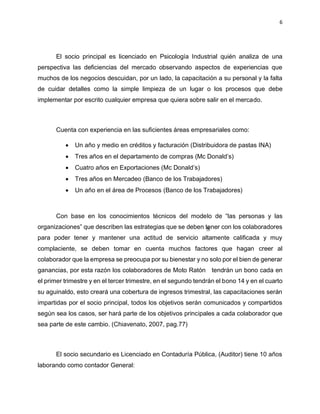 6
El socio principal es licenciado en Psicología Industrial quién analiza de una
perspectiva las deficiencias del mercado observando aspectos de experiencias que
muchos de los negocios descuidan, por un lado, la capacitación a su personal y la falta
de cuidar detalles como la simple limpieza de un lugar o los procesos que debe
implementar por escrito cualquier empresa que quiera sobre salir en el mercado.
Cuenta con experiencia en las suficientes áreas empresariales como:
• Un año y medio en créditos y facturación (Distribuidora de pastas INA)
• Tres años en el departamento de compras (Mc Donald’s)
• Cuatro años en Exportaciones (Mc Donald’s)
• Tres años en Mercadeo (Banco de los Trabajadores)
• Un año en el área de Procesos (Banco de los Trabajadores)
Con base en los conocimientos técnicos del modelo de “las personas y las
organizaciones” que describen las estrategias que se deben tener con los colaboradores
para poder tener y mantener una actitud de servicio altamente calificada y muy
complaciente, se deben tomar en cuenta muchos factores que hagan creer al
colaborador que la empresa se preocupa por su bienestar y no solo por el bien de generar
ganancias, por esta razón los colaboradores de Moto Ratón tendrán un bono cada en
el primer trimestre y en el tercer trimestre, en el segundo tendrán el bono 14 y en el cuarto
su aguinaldo, esto creará una cobertura de ingresos trimestral, las capacitaciones serán
impartidas por el socio principal, todos los objetivos serán comunicados y compartidos
según sea los casos, ser hará parte de los objetivos principales a cada colaborador que
sea parte de este cambio. (Chiavenato, 2007, pag.77)
El socio secundario es Licenciado en Contaduría Pública, (Auditor) tiene 10 años
laborando como contador General:
 