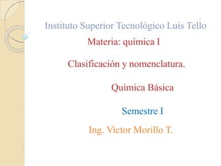 Instituto Superior Tecnológico Luis Tello
Materia: química I
Clasificación y nomenclatura.
Química Básica
Semestre I
Ing. Victor Morillo T.
 