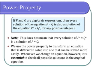 Power Property
⚫ Note: This does not mean that every solution of Pn = Qn
is a solution of P = Q.
⚫ We use the power property to transform an equation
that is difficult to solve into one that can be solved more
easily. Whenever we change an equation, however, it is
essential to check all possible solutions in the original
equation.
If P and Q are algebraic expressions, then every
solution of the equation P = Q is also a solution of
the equation Pn = Qn, for any positive integer n.
 