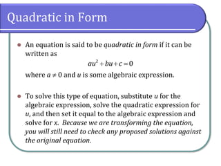 Quadratic in Form
⚫ An equation is said to be quadratic in form if it can be
written as
where a  0 and u is some algebraic expression.
⚫ To solve this type of equation, substitute u for the
algebraic expression, solve the quadratic expression for
u, and then set it equal to the algebraic expression and
solve for x. Because we are transforming the equation,
you will still need to check any proposed solutions against
the original equation.
+ + =2
0au bu c
 