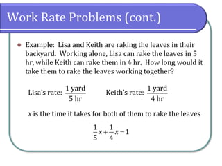 Work Rate Problems (cont.)
⚫ Example: Lisa and Keith are raking the leaves in their
backyard. Working alone, Lisa can rake the leaves in 5
hr, while Keith can rake them in 4 hr. How long would it
take them to rake the leaves working together?
Lisa’s rate: Keith’s rate:
x is the time it takes for both of them to rake the leaves
1 yard
5 hr
1 yard
4 hr
1 1
1
5 4
x x+ =
 