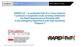 Silvia Valbuena LópezRAPID – TnT
RAPID-TnT – A randmised trial of a 1-hour troponin
T protocol in suspected acute coronary síndromes:
the Rapid Assessment of Possible ACS
In the emergency Department with high sensitivity
Troponin T
https://doi.org/10.1161/CIRCULATIONAHA.119.042891
 