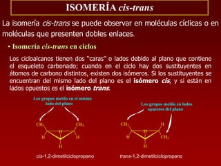 ISOMERÍA cis-trans
La isomería cis-trans se puede observar en moléculas cíclicas o en
moléculas que presenten dobles enlaces.
• Isomería cis-trans en ciclos
Los cicloalcanos tienen dos “caras” o lados debido al plano que contiene
el esqueleto carbonado; cuando en el ciclo hay dos sustituyentes en
átomos de carbono distintos, existen dos isómeros. Si los sustituyentes se
encuentran del mismo lado del plano es el isómero cis, y si están en
lados opuestos es el isómero trans.
trans-1,2-dimetilciclopropano
H
H
CH3
H
H
CH3
Los grupos metilo en lados
opuestos del plano
cis-1,2-dimetilciclopropano
H
H
CH3
H
CH3
H
Los grupos metilo en el mismo
lado del plano
 