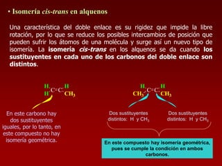 • Isomería cis-trans en alquenos
Una característica del doble enlace es su rigidez que impide la libre
rotación, por lo que se reduce los posibles intercambios de posición que
pueden sufrir los átomos de una molécula y surge así un nuevo tipo de
isomería. La isomería cis-trans en los alquenos se da cuando los
sustituyentes en cada uno de los carbonos del doble enlace son
distintos.
C C
H
H
H
CH3
C C
H
CH3
H
CH3
Dos sustituyentes
distintos: H y CH3
Dos sustituyentes
distintos: H y CH3
En este compuesto hay isomería geométrica,
pues se cumple la condición en ambos
carbonos.
En este carbono hay
dos sustituyentes
iguales, por lo tanto, en
este compuesto no hay
isomería geométrica.
 