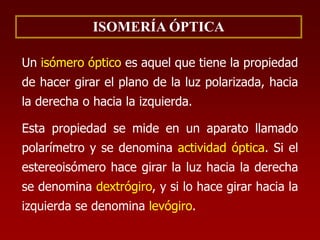 ISOMERÍA ÓPTICA
Un isómero óptico es aquel que tiene la propiedad
de hacer girar el plano de la luz polarizada, hacia
la derecha o hacia la izquierda.
Esta propiedad se mide en un aparato llamado
polarímetro y se denomina actividad óptica. Si el
estereoisómero hace girar la luz hacia la derecha
se denomina dextrógiro, y si lo hace girar hacia la
izquierda se denomina levógiro.
 