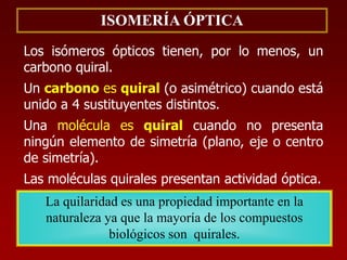 ISOMERÍA ÓPTICA
Los isómeros ópticos tienen, por lo menos, un
carbono quiral.
Un carbono es quiral (o asimétrico) cuando está
unido a 4 sustituyentes distintos.
Una molécula es quiral cuando no presenta
ningún elemento de simetría (plano, eje o centro
de simetría).
Las moléculas quirales presentan actividad óptica.
La quilaridad es una propiedad importante en la
naturaleza ya que la mayoría de los compuestos
biológicos son quirales.
 