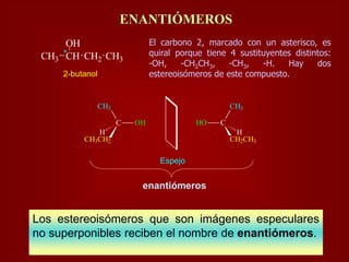 *
CH3 CH
OH
CH2 CH3
2-butanol
El carbono 2, marcado con un asterisco, es
quiral porque tiene 4 sustituyentes distintos:
-OH, -CH2CH3, -CH3, -H. Hay dos
estereoisómeros de este compuesto.
ENANTIÓMEROS
Espejo
C OH
CH3CH2
CH3
H
CHO
CH2CH3
CH3
H
enantiómeros
Los estereoisómeros que son imágenes especulares
no superponibles reciben el nombre de enantiómeros.
 