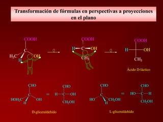 Transformación de fórmulas en perspectivas a proyecciones
en el plano
OH
COOH
CH3
H
Ácido D-láctico
C OHH
COOH
CH3
COOH
C
OHH3C
H
D-gliceraldehído L-gliceraldehído
CHO
C
HO CH2OH
H
CHO
CHO
CH2OH
H=
CHO
C
OHHOH2C
H
C OH
CHO
CH2OH
H=
 