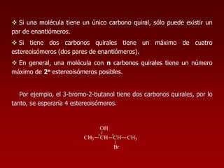  Si una molécula tiene un único carbono quiral, sólo puede existir un
par de enantiómeros.
 Si tiene dos carbonos quirales tiene un máximo de cuatro
estereoisómeros (dos pares de enantiómeros).
 En general, una molécula con n carbonos quirales tiene un número
máximo de 2n estereoisómeros posibles.
Por ejemplo, el 3-bromo-2-butanol tiene dos carbonos quirales, por lo
tanto, se esperaría 4 estereoisómeros.
*CH3 CH
OH
CH CH3
Br
*
 