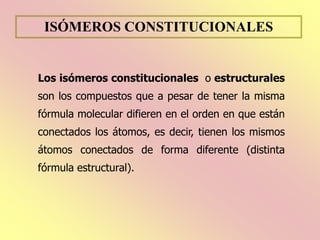 ISÓMEROS CONSTITUCIONALES
Los isómeros constitucionales o estructurales
son los compuestos que a pesar de tener la misma
fórmula molecular difieren en el orden en que están
conectados los átomos, es decir, tienen los mismos
átomos conectados de forma diferente (distinta
fórmula estructural).
 