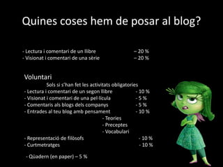 Quines coses hem de posar al blog?
- Lectura i comentari de un llibre – 20 %
- Visionat i comentari de una sèrie – 20 %
Voluntari
Sols si s’han fet les activitats obligatories
- Lectura i comentari de un segon llibre - 10 %
- Visionat i comentari de una pel·lícula - 5 %
- Comentaris als blogs dels companys - 5 %
- Entrades al teu blog amb pensament - 10 %
- Teories
- Preceptes
- Vocabulari
- Representació de filòsofs - 10 %
- Curtmetratges - 10 %
- Qüadern (en paper) – 5 %
 
