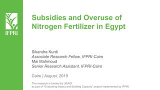 Subsidies and Overuse of
Nitrogen Fertilizer in Egypt
Sikandra Kurdi
Associate Research Fellow, IFPRI-Cairo
Mai Mahmoud
Senior Research Assistant, IFPRI-Cairo
Cairo | August, 2019
This research is funded by USAID
as part of “Evaluating Impact and Building Capacity” project implemented by IFPRI.
 