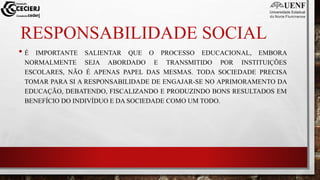 RESPONSABILIDADE SOCIAL
• É IMPORTANTE SALIENTAR QUE O PROCESSO EDUCACIONAL, EMBORA
NORMALMENTE SEJA ABORDADO E TRANSMITIDO POR INSTITUIÇÕES
ESCOLARES, NÃO É APENAS PAPEL DAS MESMAS. TODA SOCIEDADE PRECISA
TOMAR PARA SI A RESPONSABILIDADE DE ENGAJAR-SE NO APRIMORAMENTO DA
EDUCAÇÃO, DEBATENDO, FISCALIZANDO E PRODUZINDO BONS RESULTADOS EM
BENEFÍCIO DO INDIVÍDUO E DA SOCIEDADE COMO UM TODO.
 