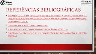 REFERÊNCIAS BIBLIOGRÁFICAS
• DESAFIOS ATUAIS DA EDUCAÇÃO: REFLEXÕES SOBRE A CONSTANTE BUSCA DA
(RE)CONSTRUÇÃO DA PRÁXIS PEDAGÓGICA NO PROCESSO DE INCLUSÃO SOCIAL
DE NOSSOS ALUNOS.
• O PENSAR EDUCAÇÃO EM PAULO FREIRE.
• A SALA DE AULA NO CONTEXTO DA EDUCAÇÃO DO SÉCULO 21.
• OBJETIVO DA EDUCAÇÃO E AS CONCEPÇÕES DE ORGANIZAÇÃO E GESTÃO
ESCOLAR.
 