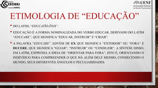 ETIMOLOGIA DE “EDUCAÇÃO”
• DO LATIM, “EDUCATĬO,ŌNIS”.
• EDUCAÇÃO É A FORMA NOMINALIZADA DO VERBO EDUCAR, DERIVADO DO LATIM
“EDUCARE”, QUE SIGNIFICA “EDUCAR, INSTRUIR” E “CRIAR”.
• A PALAVRA “EDUCARE” ADVÉM DE EX QUE SIGNIFICA “EXTERIOR” OU “FORA” E
DUCERE, QUE SIGNIFICA “GUIAR”, “INSTRUIR” OU “CONDUZIR”. A SÍNTESE DISSO,
EM LATIM, EXPRESSA A IDEIA DE “ORIENTAR PARA FORA”, ISTO É, ORIENTANDO O
INDIVÍDUO PARA COMPREENDER O QUE HÁ ALÉM DELE MESMO, CONHECENDO O
MUNDO, SEUS DIFERENTES ÂNGULOS E PECULIARIDADES.
 